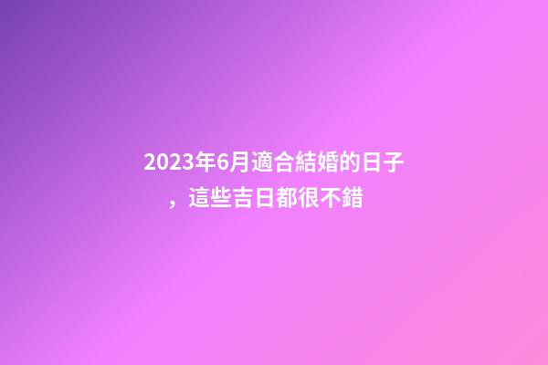 2023年6月適合結婚的日子，這些吉日都很不錯